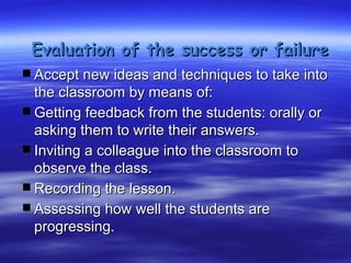 Evaluation of the success or failure
 Accept new ideas and techniques to take into
    the classroom by means of:
   Getting feedback from the students: orally or
    asking them to write their answers.
   Inviting a colleague into the classroom to
    observe the class.
   Recording the lesson.
   Assessing how well the students are
    progressing.
 