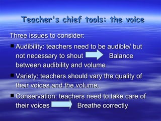 Teacher's chief tools: the voice

Three issues to consider:
 Audibility: teachers need to be audible/ but
  not necessary to shout        Balance
  between audibility and volume
 Variety: teachers should vary the quality of
  their voices and the volume.
 Conservation: teachers need to take care of
  their voices         Breathe correctly
 