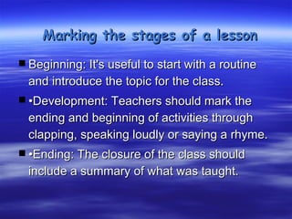 Marking the stages of a lesson

 Beginning: It's useful to start with a routine
  and introduce the topic for the class.
 •Development: Teachers should mark the
  ending and beginning of activities through
  clapping, speaking loudly or saying a rhyme.
 •Ending: The closure of the class should
  include a summary of what was taught.
 