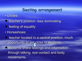 Seating arrangement
• Circles:
 teacher's position: less dominating
 feeling of equality
• Horseshoes:
 teacher located in a central position, much
  opportunity to get close to students.
 Students share feelings and information
  through talking, eye contact and body
  movements.
 