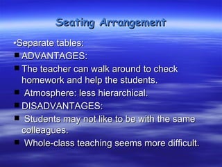 Seating Arrangement
•Separate tables:
 ADVANTAGES:
 The teacher can walk around to check
  homework and help the students.
  Atmosphere: less hierarchical.
 DISADVANTAGES:
  Students may not like to be with the same
  colleagues.
  Whole-class teaching seems more difficult.
 