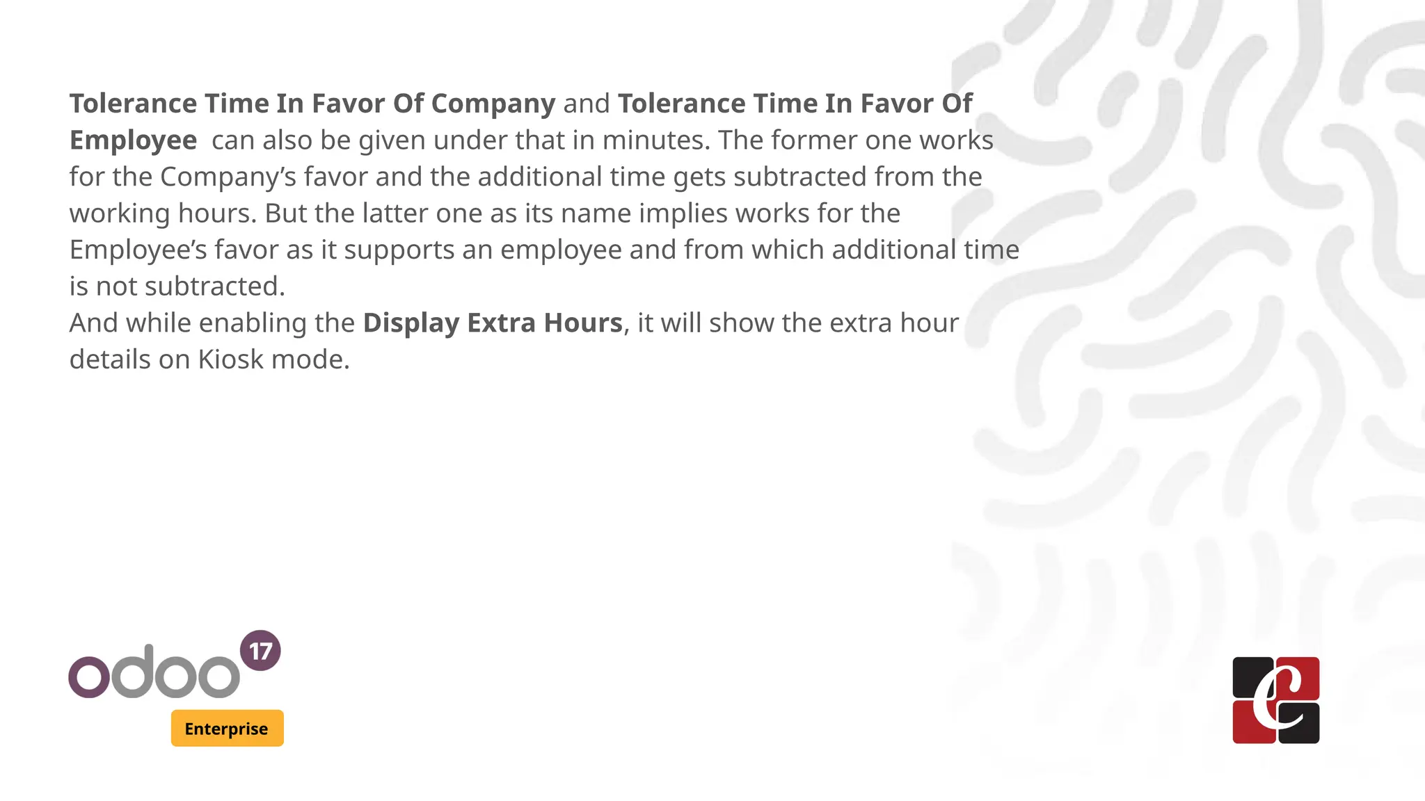 Enterprise
Tolerance Time In Favor Of Company and Tolerance Time In Favor Of
Employee can also be given under that in minutes. The former one works
for the Company’s favor and the additional time gets subtracted from the
working hours. But the latter one as its name implies works for the
Employee’s favor as it supports an employee and from which additional time
is not subtracted.
And while enabling the Display Extra Hours, it will show the extra hour
details on Kiosk mode.
 