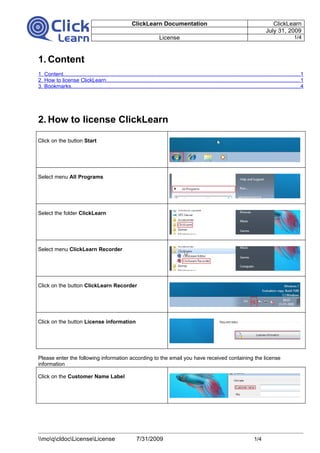 ClickLearn Documentation                                                                ClickLearn
                                                                                                                                                July 31, 2009
                                                                            License                                                                               1/4



1. Content
1. Content.............................................................................................................................................................1
2. How to license ClickLearn.................................................................................................................................1
3. Bookmarks........................................................................................................................................................4




2. How to license ClickLearn

Click on the button Start




Select menu All Programs




Select the folder ClickLearn




Select menu ClickLearn Recorder




Click on the button ClickLearn Recorder




Click on the button License information




Please enter the following information according to the email you have received containing the license
information

Click on the Customer Name Label




moqcldocLicenseLicense                                  7/31/2009                                                                 1/4
 