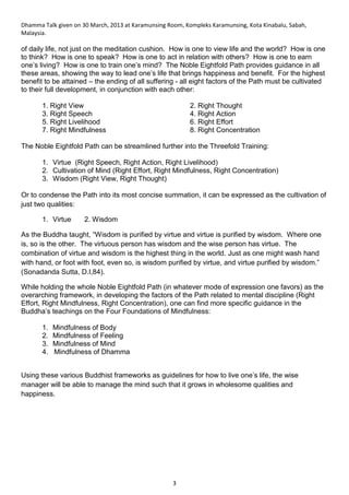 Dhamma Talk given on 30 March, 2013 at Karamunsing Room, Kompleks Karamunsing, Kota Kinabalu, Sabah,
Malaysia.
3
of daily life, not just on the meditation cushion. How is one to view life and the world? How is one
to think? How is one to speak? How is one to act in relation with others? How is one to earn
one’s living? How is one to train one’s mind? The Noble Eightfold Path provides guidance in all
these areas, showing the way to lead one’s life that brings happiness and benefit. For the highest
benefit to be attained – the ending of all suffering - all eight factors of the Path must be cultivated
to their full development, in conjunction with each other:
1. Right View 2. Right Thought
3. Right Speech 4. Right Action
5. Right Livelihood 6. Right Effort
7. Right Mindfulness 8. Right Concentration
The Noble Eightfold Path can be streamlined further into the Threefold Training:
1. Virtue (Right Speech, Right Action, Right Livelihood)
2. Cultivation of Mind (Right Effort, Right Mindfulness, Right Concentration)
3. Wisdom (Right View, Right Thought)
Or to condense the Path into its most concise summation, it can be expressed as the cultivation of
just two qualities:
1. Virtue 2. Wisdom
As the Buddha taught, “Wisdom is purified by virtue and virtue is purified by wisdom. Where one
is, so is the other. The virtuous person has wisdom and the wise person has virtue. The
combination of virtue and wisdom is the highest thing in the world. Just as one might wash hand
with hand, or foot with foot, even so, is wisdom purified by virtue, and virtue purified by wisdom.”
(Sonadanda Sutta, D.I,84).
While holding the whole Noble Eightfold Path (in whatever mode of expression one favors) as the
overarching framework, in developing the factors of the Path related to mental discipline (Right
Effort, Right Mindfulness, Right Concentration), one can find more specific guidance in the
Buddha’s teachings on the Four Foundations of Mindfulness:
1. Mindfulness of Body
2. Mindfulness of Feeling
3. Mindfulness of Mind
4. Mindfulness of Dhamma
Using these various Buddhist frameworks as guidelines for how to live one’s life, the wise
manager will be able to manage the mind such that it grows in wholesome qualities and
happiness.
 