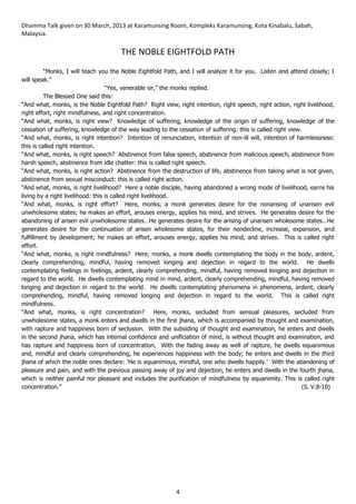 Dhamma Talk given on 30 March, 2013 at Karamunsing Room, Kompleks Karamunsing, Kota Kinabalu, Sabah,
Malaysia.
4
THE NOBLE EIGHTFOLD PATH
“Monks, I will teach you the Noble Eightfold Path, and I will analyze it for you. Listen and attend closely; I
will speak.”
“Yes, venerable sir,” the monks replied.
The Blessed One said this:
“And what, monks, is the Noble Eightfold Path? Right view, right intention, right speech, right action, right livelihood,
right effort, right mindfulness, and right concentration.
“And what, monks, is right view? Knowledge of suffering, knowledge of the origin of suffering, knowledge of the
cessation of suffering, knowledge of the way leading to the cessation of suffering: this is called right view.
“And what, monks, is right intention? Intention of renunciation, intention of non-ill will, intention of harmlessness:
this is called right intention.
“And what, monks, is right speech? Abstinence from false speech, abstinence from malicious speech, abstinence from
harsh speech, abstinence from idle chatter: this is called right speech.
“And what, monks, is right action? Abstinence from the destruction of life, abstinence from taking what is not given,
abstinence from sexual misconduct: this is called right action.
“And what, monks, is right livelihood? Here a noble disciple, having abandoned a wrong mode of livelihood, earns his
living by a right livelihood: this is called right livelihood.
“And what, monks, is right effort? Here, monks, a monk generates desire for the nonarising of unarisen evil
unwholesome states; he makes an effort, arouses energy, applies his mind, and strives. He generates desire for the
abandoning of arisen evil unwholesome states…He generates desire for the arising of unarisen wholesome states…He
generates desire for the continuation of arisen wholesome states, for their nondecline, increase, expansion, and
fulfillment by development; he makes an effort, arouses energy, applies his mind, and strives. This is called right
effort.
“And what, monks, is right mindfulness? Here, monks, a monk dwells contemplating the body in the body, ardent,
clearly comprehending, mindful, having removed longing and dejection in regard to the world. He dwells
contemplating feelings in feelings, ardent, clearly comprehending, mindful, having removed longing and dejection in
regard to the world. He dwells contemplating mind in mind, ardent, clearly comprehending, mindful, having removed
longing and dejection in regard to the world. He dwells contemplating phenomena in phenomena, ardent, clearly
comprehending, mindful, having removed longing and dejection in regard to the world. This is called right
mindfulness.
“And what, monks, is right concentration? Here, monks, secluded from sensual pleasures, secluded from
unwholesome states, a monk enters and dwells in the first jhana, which is accompanied by thought and examination,
with rapture and happiness born of seclusion. With the subsiding of thought and examination, he enters and dwells
in the second jhana, which has internal confidence and unificiation of mind, is without thought and examination, and
has rapture and happiness born of concentration. With the fading away as well of rapture, he dwells equanimous
and, mindful and clearly comprehending, he experiences happiness with the body; he enters and dwells in the third
jhana of which the noble ones declare: ‘He is equanimous, mindful, one who dwells happily.’ With the abandoning of
pleasure and pain, and with the previous passing away of joy and dejection, he enters and dwells in the fourth jhana,
which is neither painful nor pleasant and includes the purification of mindfulness by equanimity. This is called right
concentration.” (S. V.8-10)
 