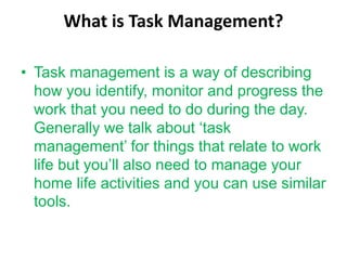 What is Task Management?
• Task management is a way of describing
how you identify, monitor and progress the
work that you need to do during the day.
Generally we talk about ‘task
management’ for things that relate to work
life but you’ll also need to manage your
home life activities and you can use similar
tools.
 