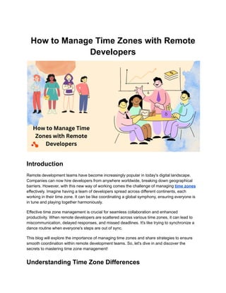 How to Manage Time Zones with Remote
Developers
Introduction
Remote development teams have become increasingly popular in today's digital landscape.
Companies can now hire developers from anywhere worldwide, breaking down geographical
barriers. However, with this new way of working comes the challenge of managing time zones
effectively. Imagine having a team of developers spread across different continents, each
working in their time zone. It can be like coordinating a global symphony, ensuring everyone is
in tune and playing together harmoniously.
Effective time zone management is crucial for seamless collaboration and enhanced
productivity. When remote developers are scattered across various time zones, it can lead to
miscommunication, delayed responses, and missed deadlines. It's like trying to synchronize a
dance routine when everyone's steps are out of sync.
This blog will explore the importance of managing time zones and share strategies to ensure
smooth coordination within remote development teams. So, let's dive in and discover the
secrets to mastering time zone management!
Understanding Time Zone Differences
 