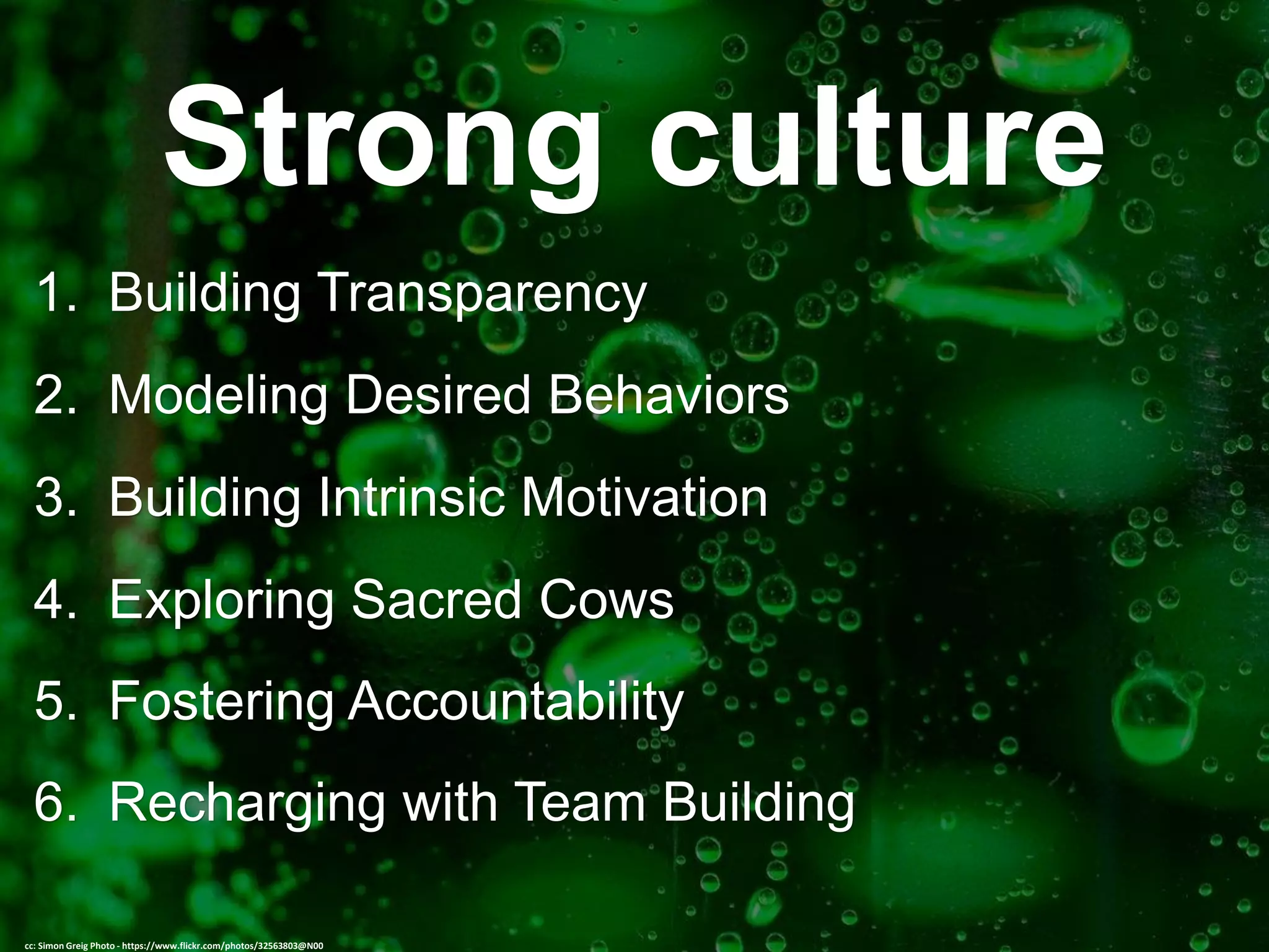 Strong culture
1. Building Transparency
2. Modeling Desired Behaviors
3. Building Intrinsic Motivation
4. Exploring Sacred Cows
5. Fostering Accountability
6. Recharging with Team Building
cc: Simon Greig Photo - https://www.flickr.com/photos/32563803@N00
 