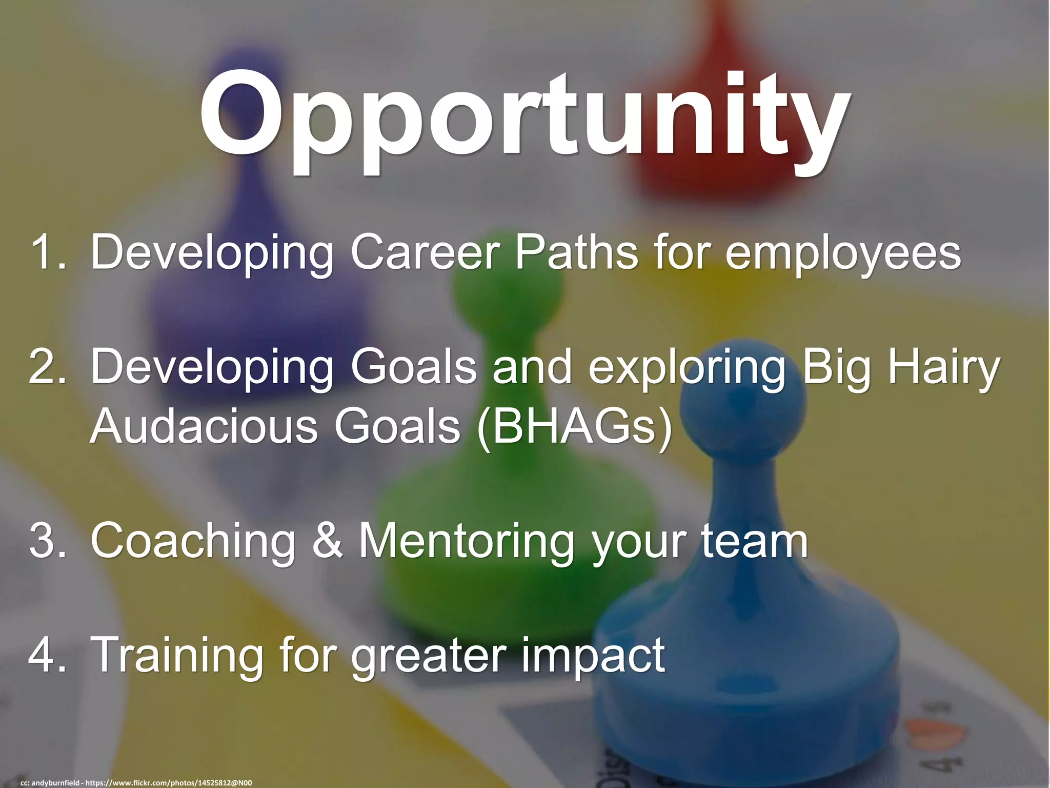 Opportunity
1. Developing Career Paths for employees
2. Developing Goals and exploring Big Hairy
Audacious Goals (BHAGs)
3. Coaching & Mentoring your team
4. Training for greater impact
cc: andyburnfield - https://www.flickr.com/photos/14525812@N00
 