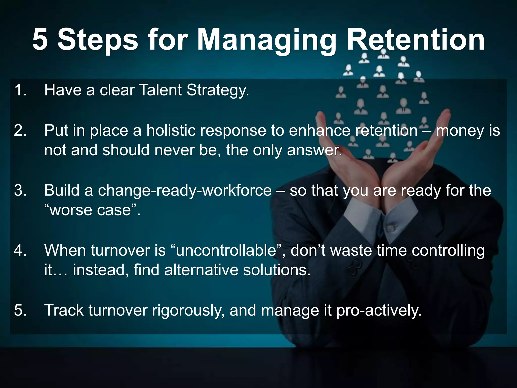 5 Steps for Managing Retention
1. Have a clear Talent Strategy.
2. Put in place a holistic response to enhance retention – money is
not and should never be, the only answer.
3. Build a change-ready-workforce – so that you are ready for the
“worse case”.
4. When turnover is “uncontrollable”, don’t waste time controlling
it… instead, find alternative solutions.
5. Track turnover rigorously, and manage it pro-actively.
 