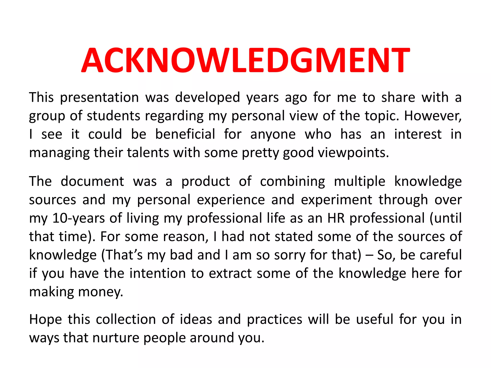 ACKNOWLEDGMENT
This presentation was developed years ago for me to share with a
group of students regarding my personal view of the topic. However,
I see it could be beneficial for anyone who has an interest in
managing their talents with some pretty good viewpoints.
The document was a product of combining multiple knowledge
sources and my personal experience and experiment through over
my 10-years of living my professional life as an HR professional (until
that time). For some reason, I had not stated some of the sources of
knowledge (That’s my bad and I am so sorry for that) – So, be careful
if you have the intention to extract some of the knowledge here for
making money.
Hope this collection of ideas and practices will be useful for you in
ways that nurture people around you.
 