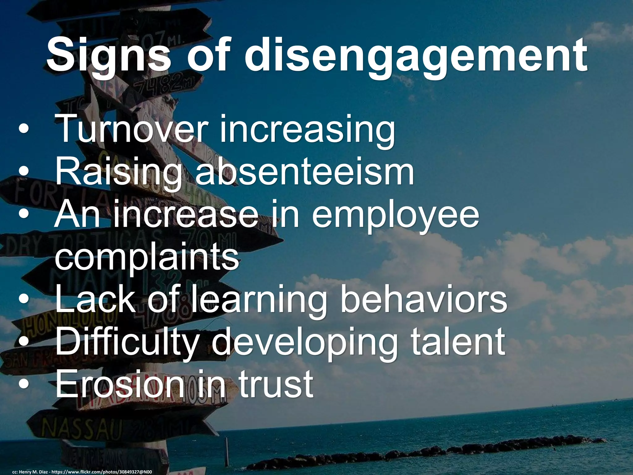 Signs of disengagement
• Turnover increasing
• Raising absenteeism
• An increase in employee
complaints
• Lack of learning behaviors
• Difficulty developing talent
• Erosion in trust
cc: Henry M. Diaz - https://www.flickr.com/photos/30849327@N00
 