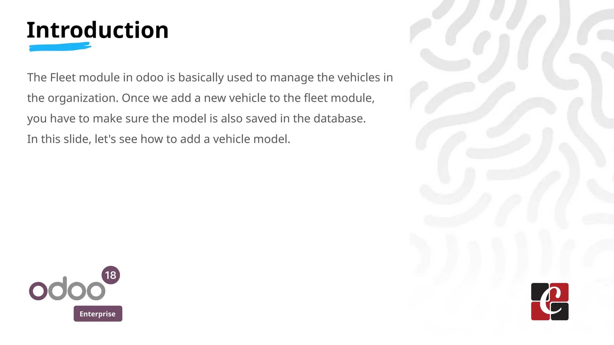 Enterprise
Introduction
The Fleet module in odoo is basically used to manage the vehicles in
the organization. Once we add a new vehicle to the fleet module,
you have to make sure the model is also saved in the database.
In this slide, let's see how to add a vehicle model.
 