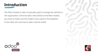Enterprise
Introduction
The Fleet module in odoo is basically used to manage the vehicles in
the organization. Once we add a new vehicle to the fleet module,
you have to make sure the model is also saved in the database.
In this slide, let's see how to add a vehicle model.
 