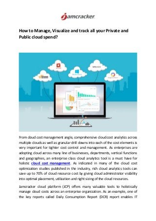 How to Manage, Visualize and track all your Private and
Public cloud spend?
From cloud cost management angle, comprehensive cloud cost analytics across
multiple clouds as well as granular drill downs into each of the cost elements is
very important for tighter cost control and management. As enterprises are
adopting cloud across many line of businesses, departments, vertical functions
and geographies, an enterprise class cloud analytics tool is a must have for
holistic cloud cost management. As indicated in many of the cloud cost
optimization studies published in the industry, rich cloud analytics tools can
save up to 70% of cloud resource cost by giving cloud administrator visibility
into optimal placement, utilization and right sizing of the cloud resources.
Jamcracker cloud platform (JCP) offers many valuable tools to holistically
manage cloud costs across an enterprise organization. As an example, one of
the key reports called Daily Consumption Report (DCR) report enables IT
 