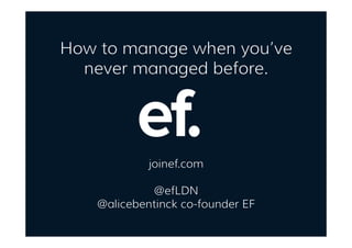 How to manage when you’ve
never managed before.
joinef.com
@efLDN
@alicebentinck co-founder EF
 