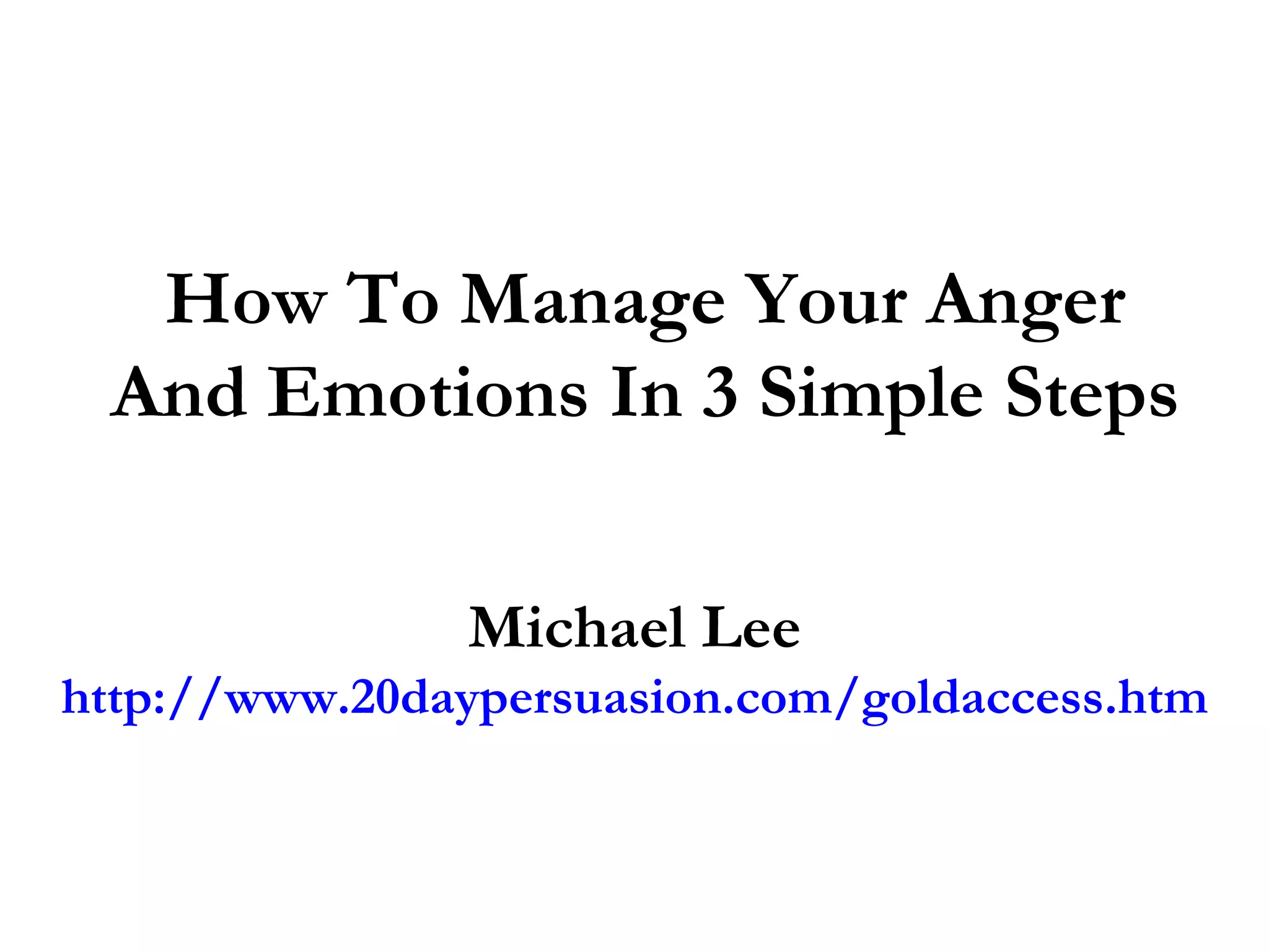 How To Manage Your Anger
 And Emotions In 3 Simple Steps

               Michael Lee
http://www.20daypersuasion.com/goldaccess.htm
 