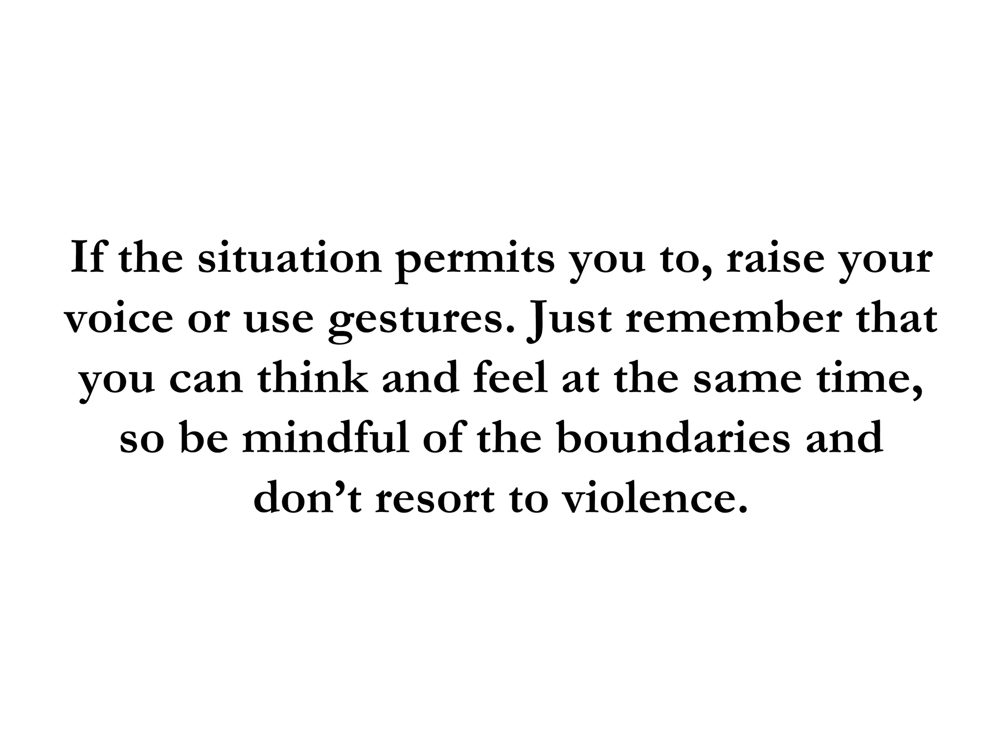 If the situation permits you to, raise your
voice or use gestures. Just remember that
 you can think and feel at the same time,
   so be mindful of the boundaries and
          don’t resort to violence.
 