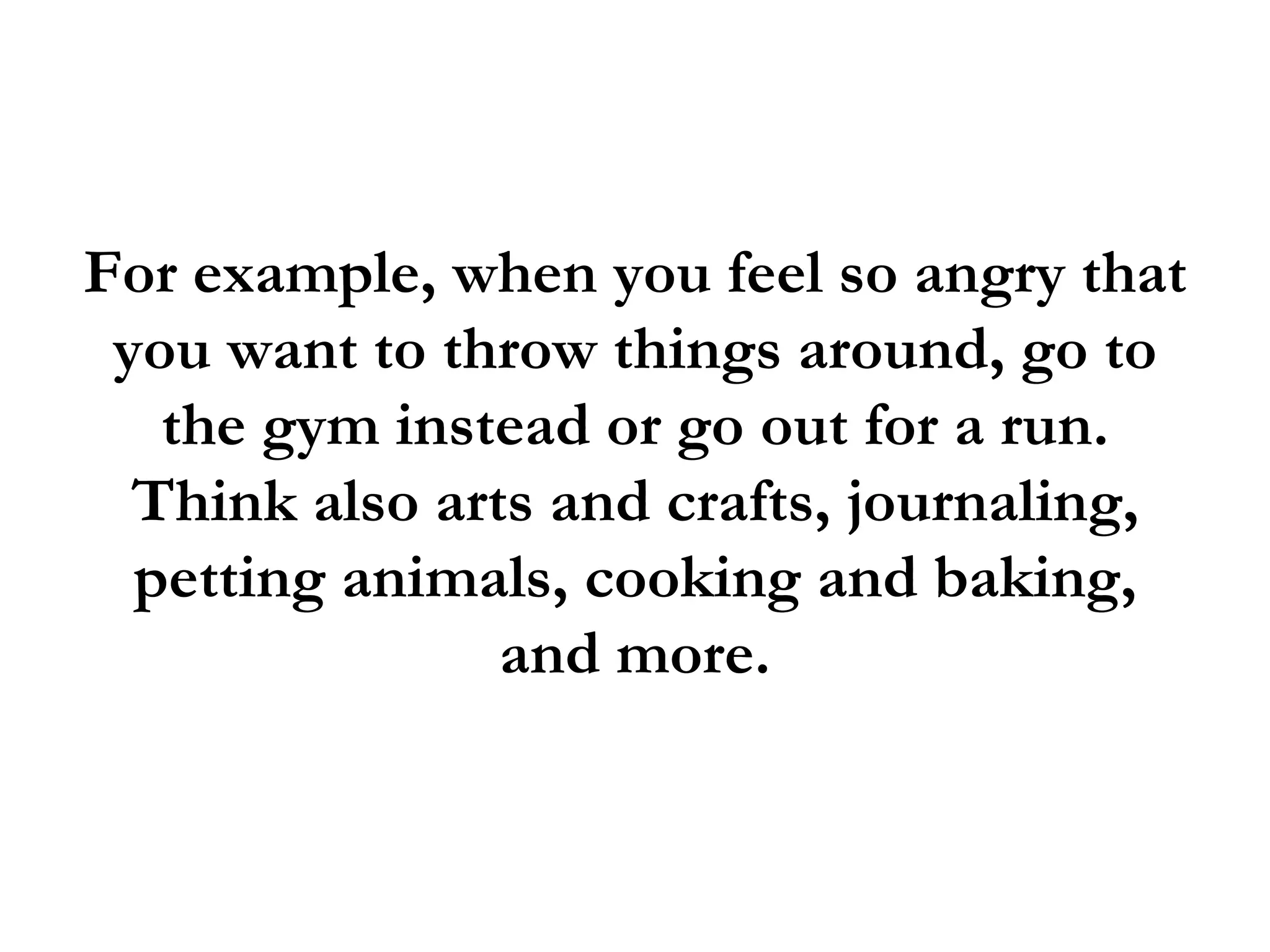 For example, when you feel so angry that
 you want to throw things around, go to
   the gym instead or go out for a run.
  Think also arts and crafts, journaling,
  petting animals, cooking and baking,
                and more.
 