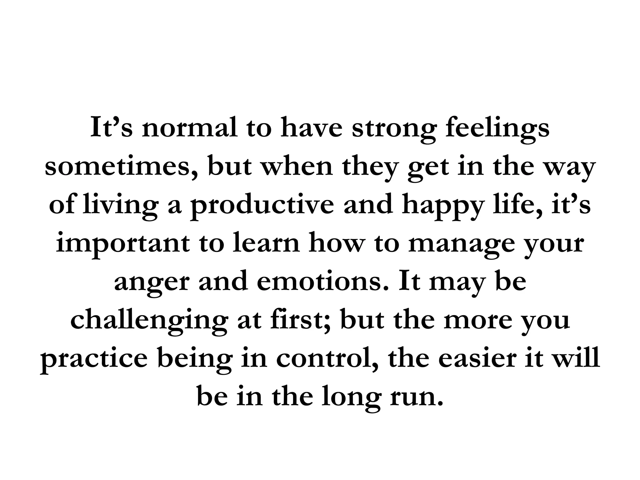 It’s normal to have strong feelings
sometimes, but when they get in the way
of living a productive and happy life, it’s
 important to learn how to manage your
      anger and emotions. It may be
  challenging at first; but the more you
practice being in control, the easier it will
            be in the long run.
 