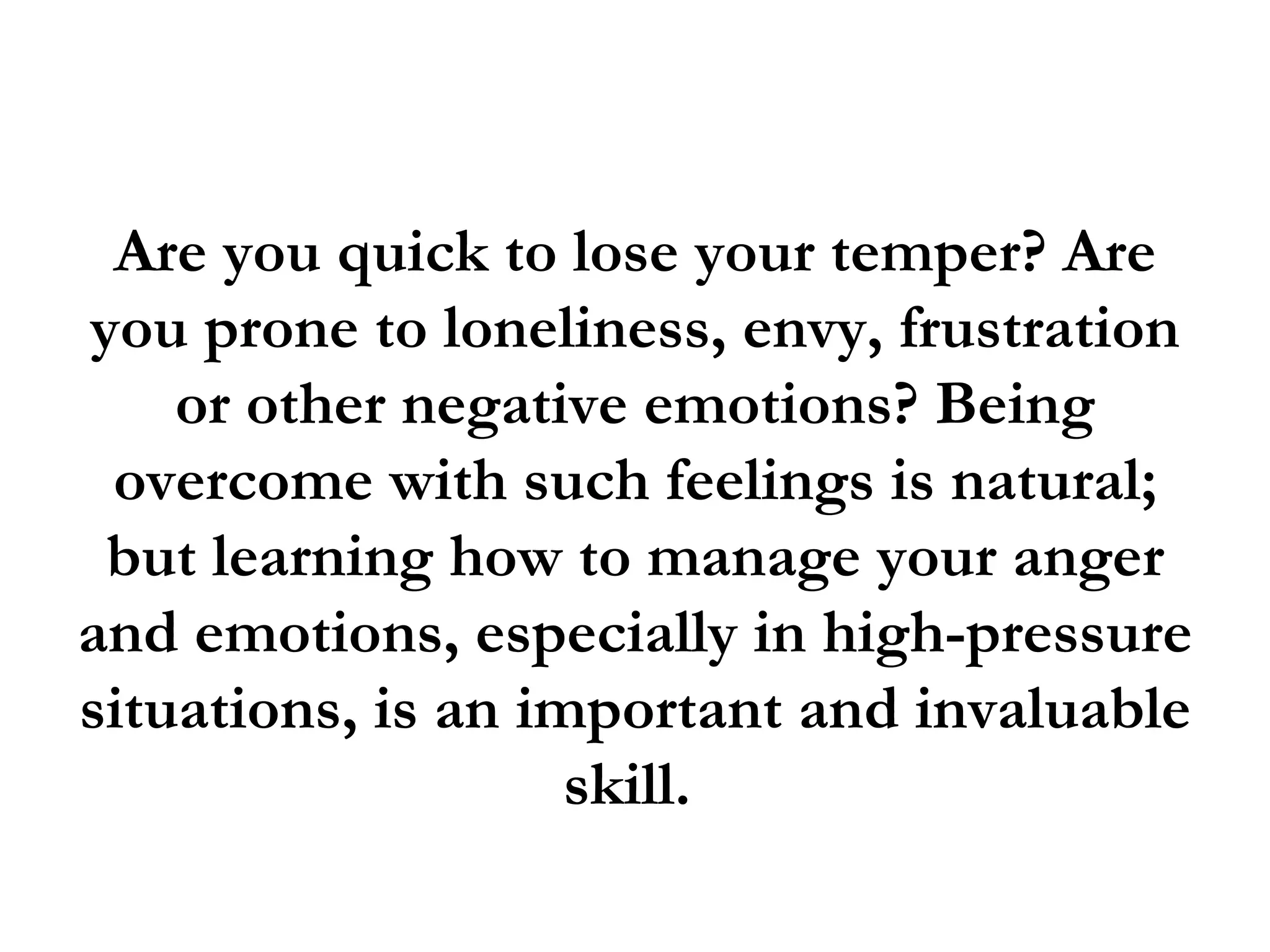 Are you quick to lose your temper? Are
you prone to loneliness, envy, frustration
    or other negative emotions? Being
 overcome with such feelings is natural;
 but learning how to manage your anger
and emotions, especially in high-pressure
situations, is an important and invaluable
                    skill.
 