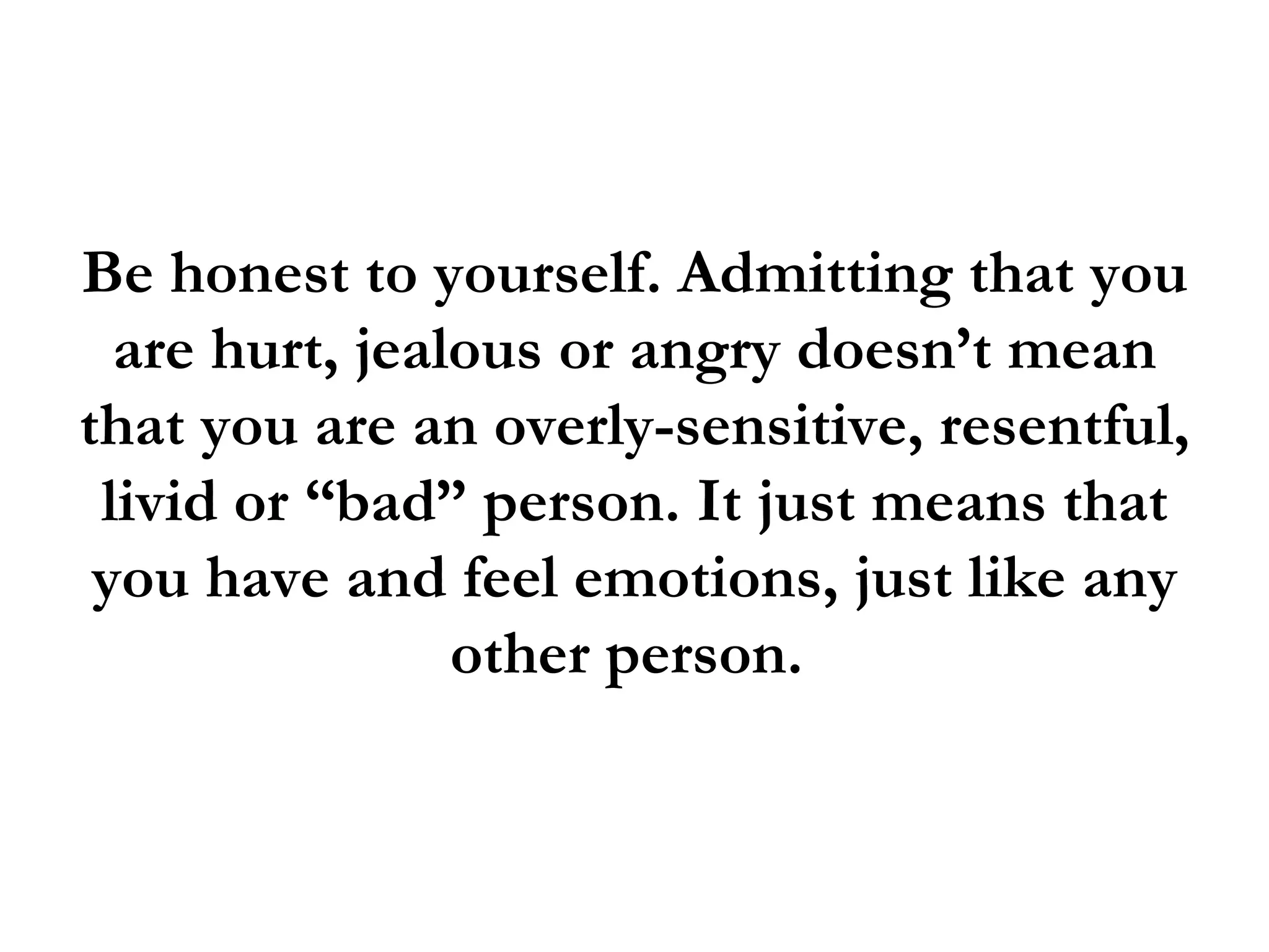 Be honest to yourself. Admitting that you
  are hurt, jealous or angry doesn’t mean
that you are an overly-sensitive, resentful,
 livid or “bad” person. It just means that
 you have and feel emotions, just like any
                other person.
 
