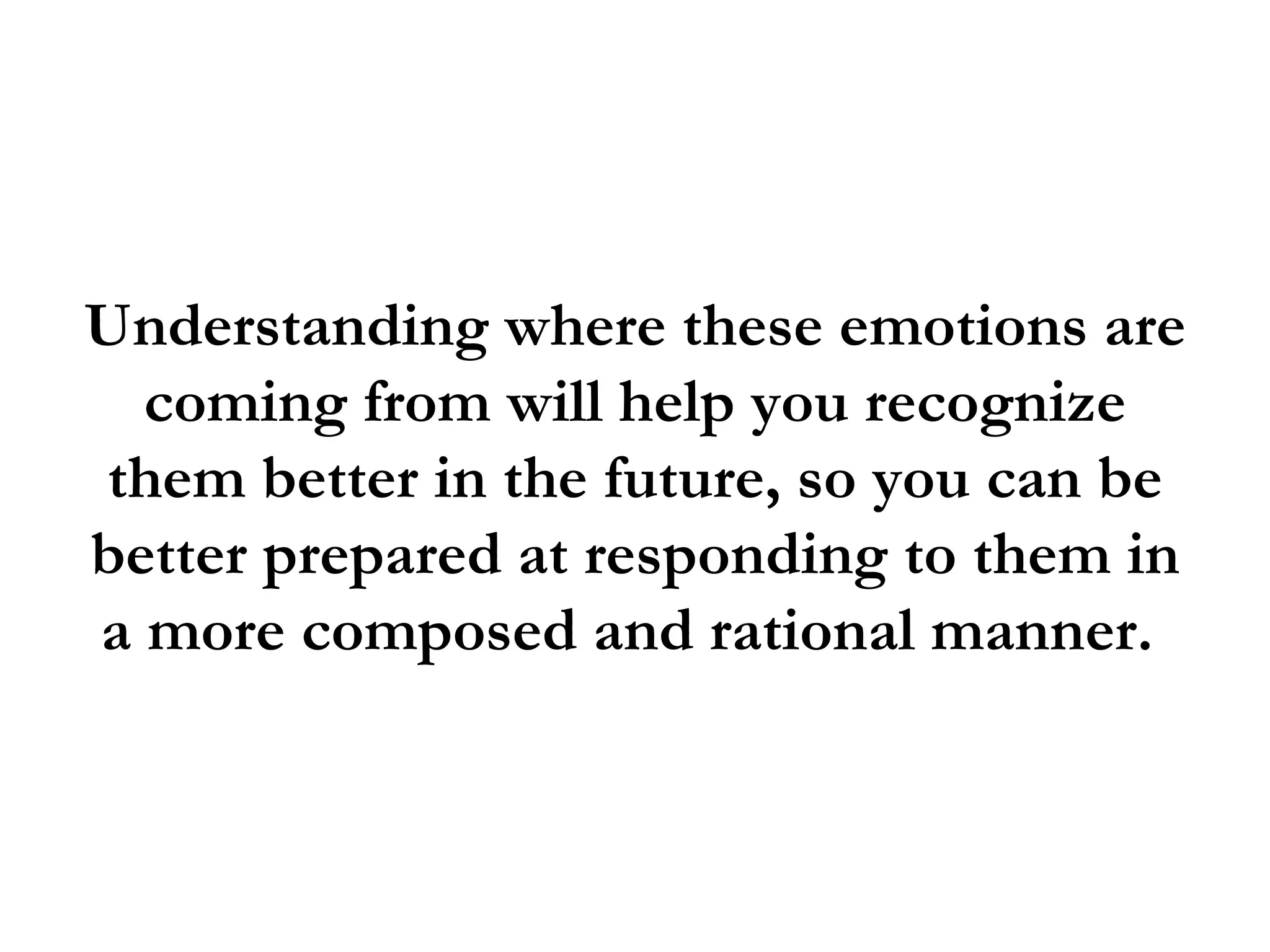 Understanding where these emotions are
  coming from will help you recognize
them better in the future, so you can be
better prepared at responding to them in
a more composed and rational manner.
 