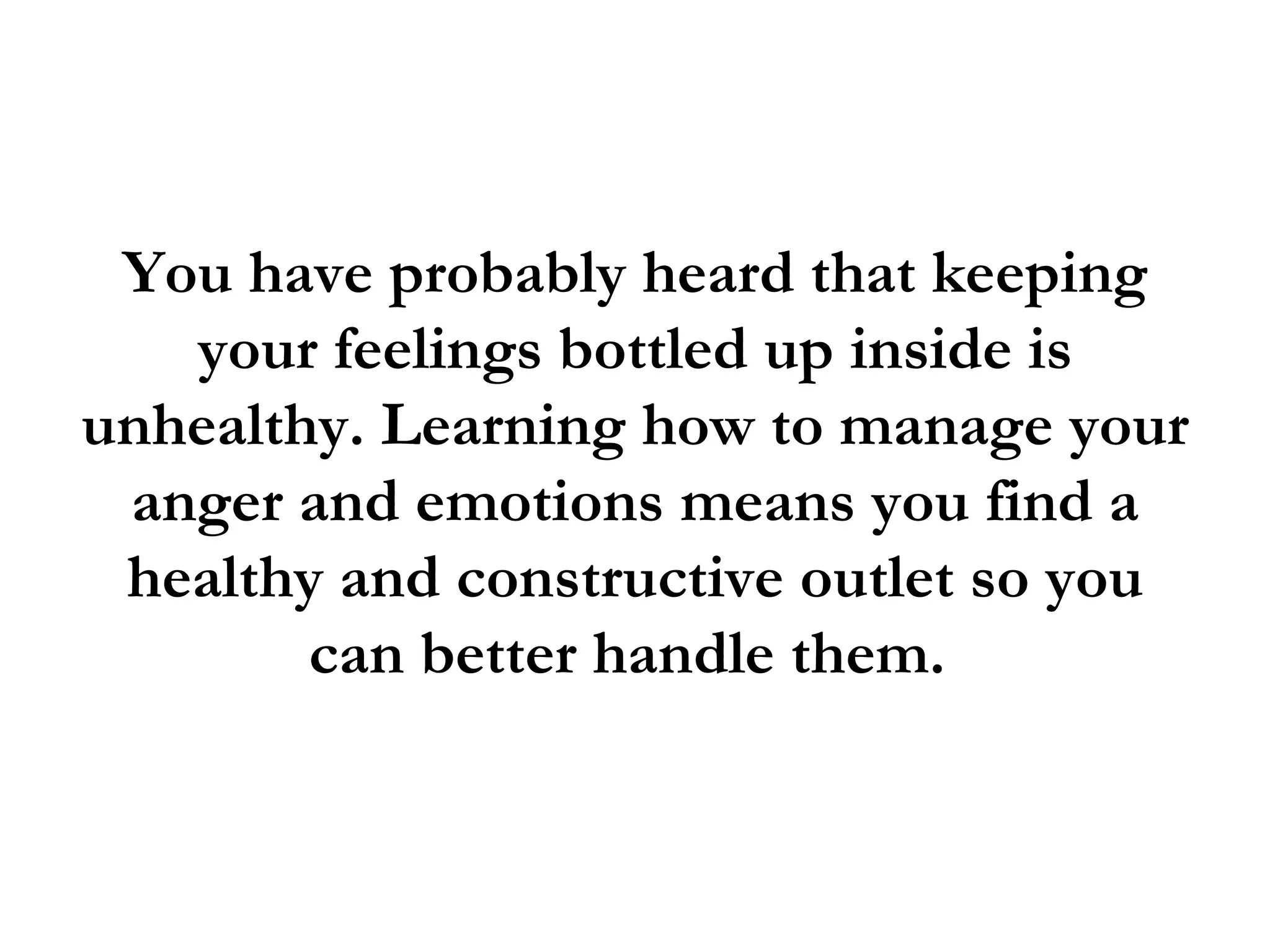 You have probably heard that keeping
   your feelings bottled up inside is
unhealthy. Learning how to manage your
 anger and emotions means you find a
 healthy and constructive outlet so you
        can better handle them.
 