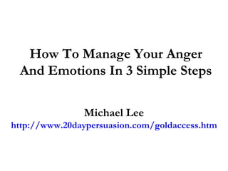 How To Manage Your Anger
 And Emotions In 3 Simple Steps

               Michael Lee
http://www.20daypersuasion.com/goldaccess.htm
 