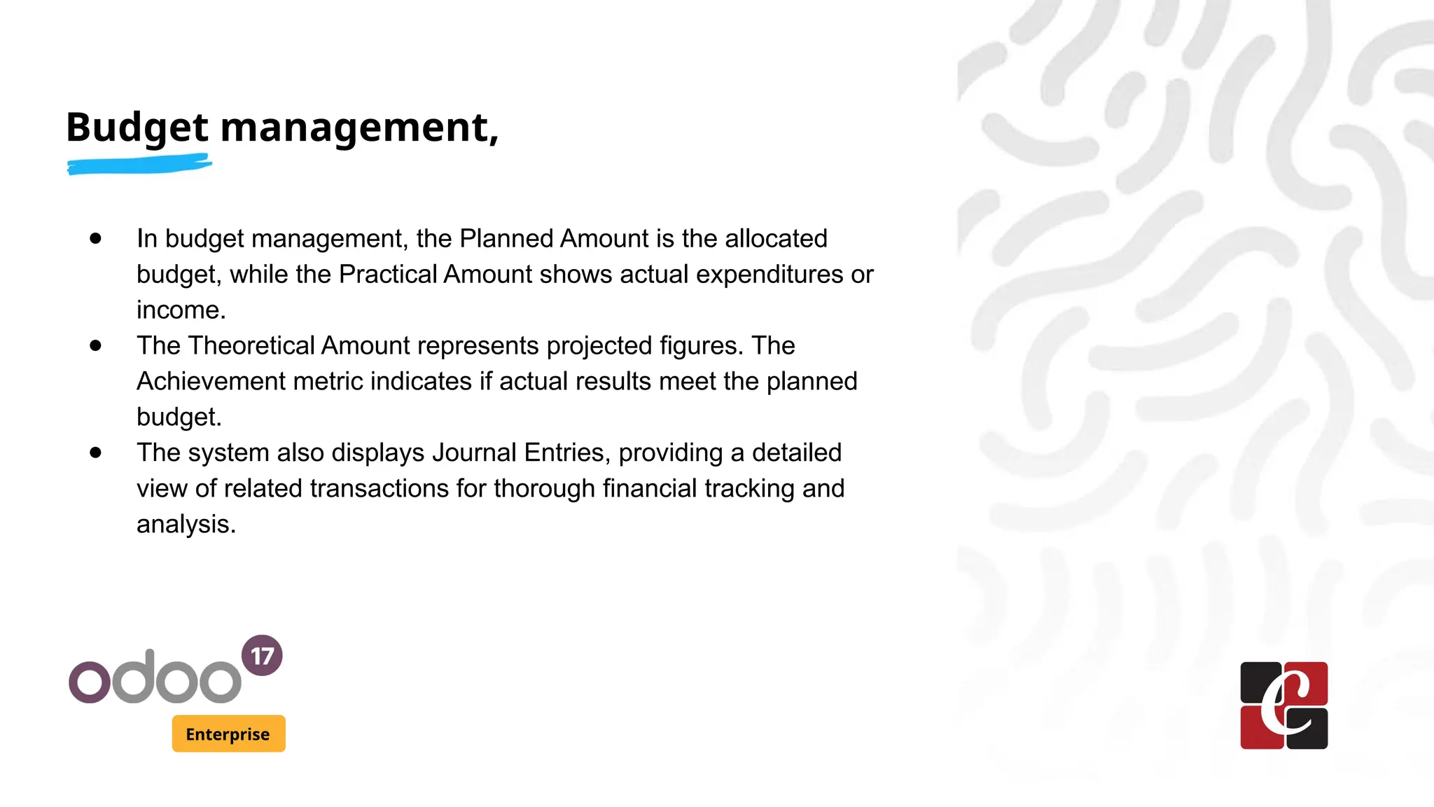 Budget management,
Enterprise
● In budget management, the Planned Amount is the allocated
budget, while the Practical Amount shows actual expenditures or
income.
● The Theoretical Amount represents projected figures. The
Achievement metric indicates if actual results meet the planned
budget.
● The system also displays Journal Entries, providing a detailed
view of related transactions for thorough financial tracking and
analysis.
 