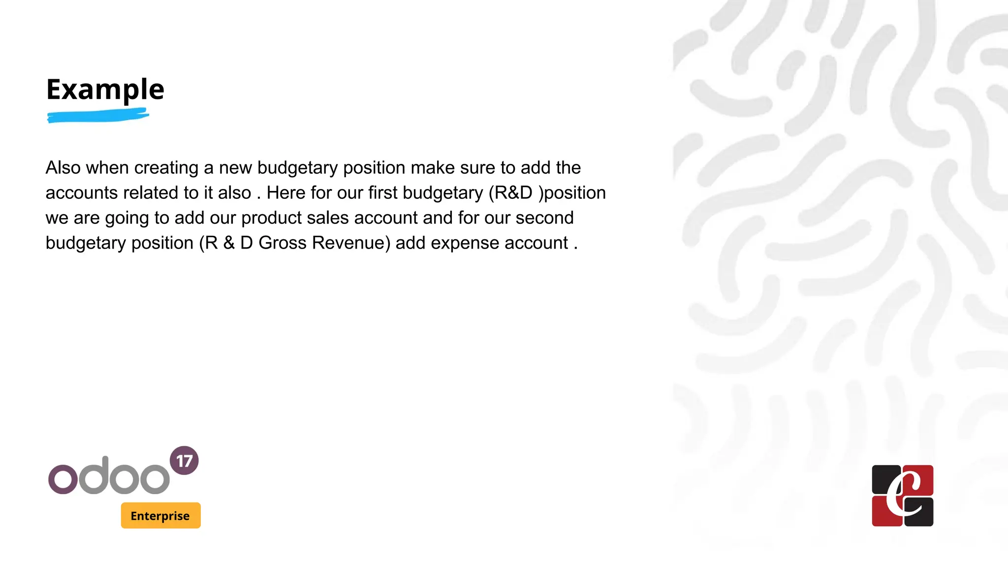 Example
Enterprise
Also when creating a new budgetary position make sure to add the
accounts related to it also . Here for our first budgetary (R&D )position
we are going to add our product sales account and for our second
budgetary position (R & D Gross Revenue) add expense account .
 