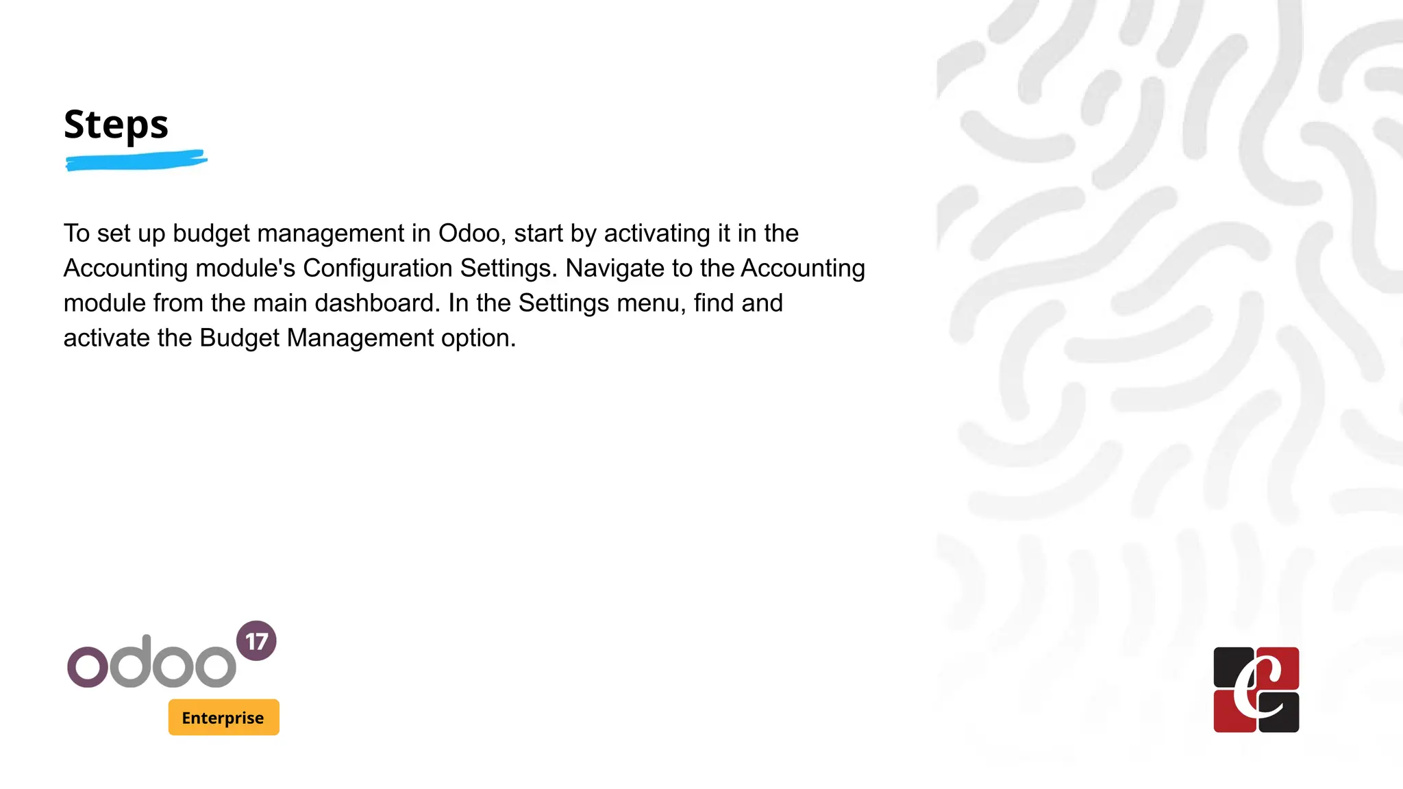 Steps
Enterprise
To set up budget management in Odoo, start by activating it in the
Accounting module's Configuration Settings. Navigate to the Accounting
module from the main dashboard. In the Settings menu, find and
activate the Budget Management option.
 