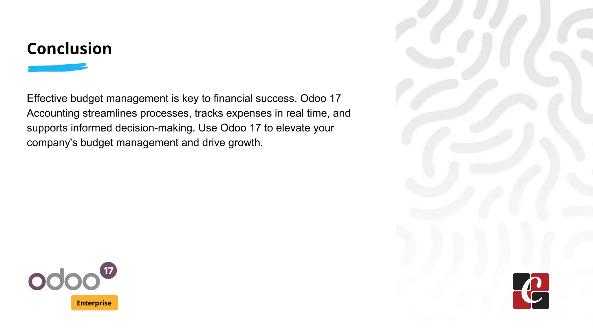 Conclusion
Enterprise
Effective budget management is key to financial success. Odoo 17
Accounting streamlines processes, tracks expenses in real time, and
supports informed decision-making. Use Odoo 17 to elevate your
company's budget management and drive growth.
 