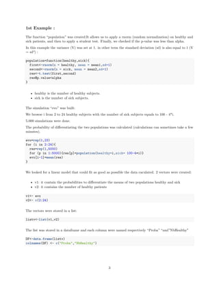 1st Example :
The function “population” was created.It allows us to apply a rnorm (random normalization) on healthy and
sick patients, and then to apply a student test. Finally, we checked if the p-value was less than alpha.
In this example the variance (V) was set at 1. in other term the standard deviation (sd) is also equal to 1 (V
= sd2) :
population=function(healthy,sick){
first<-rnorm(n = healthy, mean = mean1,sd=1)
second<-rnorm(n = sick, mean = mean2,sd=1)
res<-t.test(first,second)
res$p.value<alpha
}
• healthy is the number of healthy subjects.
• sick is the number of sick subjects.
The simulation “evo” was built:
We browse i from 2 to 24 healthy subjects with the number of sick subjects equals to 100 - 4*i.
5.000 simulations were done.
The probability of diﬀerentiating the two populations was calculated (calculations can sometimes take a few
minutes).
evo=rep(1,23)
for (i in 2:24){
res=rep(1,5000)
for (p in 1:5000){res[p]=population(healthy=i,sick= 100-4*i)}
evo[i-1]=mean(res)
}
We looked for a linear model that could ﬁt as good as possible the data caculated. 2 vectors were created:
• v1: it contain the probabilities to diﬀerentiate the means of two populations healthy and sick
• v2: it contains the number of healthy patients
v1<- evo
v2<- c(2:24)
The vectors were stored in a list:
listv<-list(v1,v2)
The list was stored in a dataframe and each column were named respectively “Proba” “and”NbHealthy"
DF<-data.frame(listv)
colnames(DF) <- c("Proba","NbHealthy")
3
 