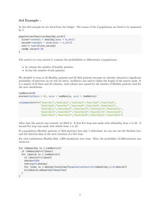 3rd Example :
In this 3rd example we are freed from the budget. The means of the 2 populations are ﬁxed to be separated
by 1.
population=function(healthy,sick){
first<-rnorm(n = healthy,mean = 0,sd=1)
second<-rnorm(n = sick,mean = 1,sd=1)
res<-t.test(first,second)
res$p.value<0.05
}
The matrix evo was created it contains the probabilities to diﬀerentiate 2 populations :
• In column the number of healthy patients.
• In line the number of sick patients.
We decided to stop at 25 Healthy patients and 25 Sick patients because we already obtained a signiﬁcant
probability of detection (as we will see later). lenMatrix was used to deﬁne the length of the matrix made. It
is a matrix of 25 lines and 25 columns. each column was named by the number of Healthy patients used for
the next simulations.
lenMatrix=25
evo=matrix(data = NA, nrow = lenMatrix, ncol = lenMatrix)
colnames(evo)=c("healthy1","healthy2","healthy3","healthy4","healthy5",
"healthy6","healthy7","healthy8","healthy9","healthy10",
"healthy11","healthy12","healthy13","healthy14","healthy15",
"healthy16","healthy17","healthy18","healthy19","healthy20",
"healthy21","healthy22","healthy23","healthy24","healthy25")
After that the matrix was created, we ﬁlled it. A ﬁrst For loop was made with nbhealthy from 1 to 25. A
second For loop was made with nbsick from 1 to 25.
If a population (Healthy patients or Sick patients) has only 1 individual, we can not use the Student test,
and the function skip to the next iteration of a For loop.
For each combination Healthy-Sick, 1.000 simulations were done. Then, the probability of diﬀerentiation was
retrieved.
for (nbhealthy in 1:lenMatrix){
if (nbhealthy==1){next}
for (nbsick in 1:lenMatrix){
if (nbsick==1){next}
nbsimu=1000
res=rep(0,nbsimu)
for (simu in 1:nbsimu){res[simu]=population(healthy=nbhealthy,sick=nbsick)}
evo[nbsick,nbhealthy]=mean(res)
}
}
7
 