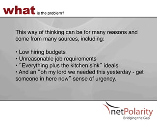what     is the problem?!



 This way of thinking can be for many reasons and
 come from many sources, including:  
 !
 •  Low hiring budgets!
 •  Unreasonable job requirements!
 •  Everything plus the kitchen sink ideals!
 •  And an oh my lord we needed this yesterday - get
 someone in here now sense of urgency. !
 !
 