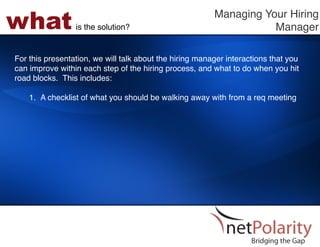 what             is the solution?!
                                                         Managing Your Hiring
                                                                    Manager!

For this presentation, we will talk about the hiring manager interactions that you
can improve within each step of the hiring process, and what to do when you hit
road blocks. This includes: !
!
    1.  A checklist of what you should be walking away with from a req meeting!
 