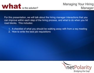 what             is the solution?!
                                                         Managing Your Hiring
                                                                    Manager!

For this presentation, we will talk about the hiring manager interactions that you
can improve within each step of the hiring process, and what to do when you hit
road blocks. This includes: !
!
    1.  A checklist of what you should be walking away with from a req meeting!
    2.  How to write the best job requisitions!
 
