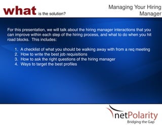 what             is the solution?!
                                                         Managing Your Hiring
                                                                    Manager!

For this presentation, we will talk about the hiring manager interactions that you
can improve within each step of the hiring process, and what to do when you hit
road blocks. This includes: !
!
    1.  A checklist of what you should be walking away with from a req meeting!
    2.  How to write the best job requisitions!
    3.  How to ask the right questions of the hiring manager!
    4.  Ways to target the best proﬁles!
 