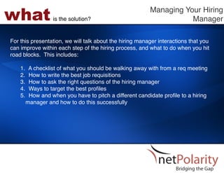what             is the solution?!
                                                         Managing Your Hiring
                                                                    Manager!

For this presentation, we will talk about the hiring manager interactions that you
can improve within each step of the hiring process, and what to do when you hit
road blocks. This includes: !
!
    1.  A checklist of what you should be walking away with from a req meeting!
    2.  How to write the best job requisitions!
    3.  How to ask the right questions of the hiring manager!
    4.  Ways to target the best proﬁles!
    5.  How and when you have to pitch a different candidate proﬁle to a hiring
      manager and how to do this successfully!
 
