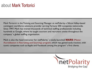 about Mark Tortorici


 Mark Tortorici is the Training and Sourcing Manager at netPolarity, a Silicon Valley-based
 contingent workforce solutions provider serving Fortune 500 companies nationwide.
 Since 1997, Mark has trained thousands of technical stafﬁng professionals including
 hundreds at Google, where he taught sourcers and recruiters onsite throughout the
 company s global stafﬁng organization. 	

 	

 Mark is also the head instructor for netPolarity s newly-launched MARS (Master
 Accreditation in Recruiting and Sourcing) program, which has gained early traction, with
 iconic companies such as Apple and Facebook among the program s ﬁrst clients.	

 
 	

 	

    	

 