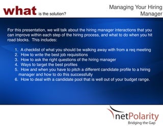 what             is the solution?!
                                                         Managing Your Hiring
                                                                    Manager!

For this presentation, we will talk about the hiring manager interactions that you
can improve within each step of the hiring process, and what to do when you hit
road blocks. This includes: !
!
    1.  A checklist of what you should be walking away with from a req meeting!
    2.  How to write the best job requisitions!
    3.  How to ask the right questions of the hiring manager!
    4.  Ways to target the best proﬁles!
    5.  How and when you have to pitch a different candidate proﬁle to a hiring
      manager and how to do this successfully!
    6.  How to deal with a candidate pool that is well out of your budget range.!
 