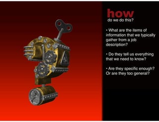 how
do we do this?!

•  What are the items of
information that we typically
gather from a job
description? !

•  Do they tell us everything
that we need to know? !

•  Are they speciﬁc enough?
Or are they too general? !
 