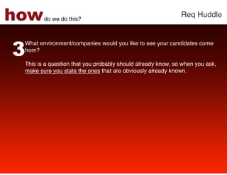 how     do we do this?!
                                                             Req Huddle!




3
 What environment/companies would you like to see your candidates come
 from? !
 !
 This is a question that you probably should already know, so when you ask,
 make sure you state the ones that are obviously already known. !
 !
 