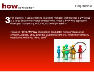 how     do we do this?!
                                                               Req Huddle!




3
 For example, if you are talking to a hiring manager that hires for a SW group
 at a large-scale e-commerce company that needs a PHP web application
 developer, then your question would be re-phrased to: !
  
 !
  Besides PHP/LAMP SW engineering candidates from companies like
 Amazon, Zappos, Ebay, Expedia, Overstock.com, etc, what other company
 experience would you like to see? !
  
 !
 