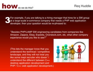 how     do we do this?!
                                                               Req Huddle!




3
 For example, if you are talking to a hiring manager that hires for a SW group
 at a large-scale e-commerce company that needs a PHP web application
 developer, then your question would be re-phrased to: !
  
 !
  Besides PHP/LAMP SW engineering candidates from companies like
 Amazon, Zappos, Ebay, Expedia, Overstock.com, etc, what other company
 experience would you like to see? !
  
  
 !
 (This lets the manager know that you  
 understand the technical / competitive  
 landscape, and they will not treat you  
 like some inept recruiter who doesn t  
 understand the different between C++  
 desktop application development and  
 PHP / C++ web application development.) !
 