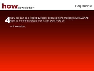 how     do we do this?!
                                                          Req Huddle!




4
 Now this can be a loaded question, because hiring managers will ALWAYS
 want to ﬁnd the candidate that ﬁts an exact mold of: !
 !
 a)  themselves !
 