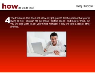 how     do we do this?!
                                                                 Req Huddle!




4
 The trouble is, this does not allow any job growth for the person that you re
 trying to hire. You can still get these perfect specs and look for them, but
 you will also want to ask your hiring manager if they will take a look at other
 proﬁles. !
 