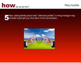 how     do we do this?!
                                                           Req Huddle!




5
 Now, asking blindly about what alternate proﬁles a hiring manager may
 consider could get you shut down in the conversation. !
 !
 