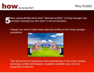 how     do we do this?!
                                                             Req Huddle!




5
 Now, asking blindly about what alternate proﬁles a hiring manager may
 consider could get you shut down in the conversation. !
 !
 !
 Instead, you want to pitch these alternate proﬁles to the hiring manager
 yourselves. !
 !
 !
 !
 !
 !
 !
 !
 !
 !
 This will come from experience and understanding of the entire industry
 landscape, similar technologies, available candidate pool, and any
 geographic limitations. !
 !
 